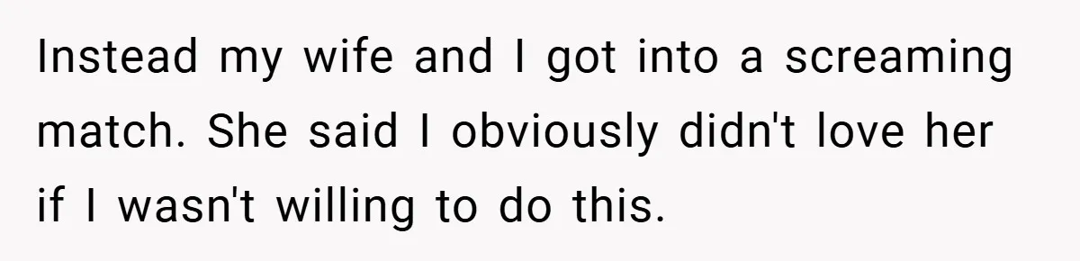 Instead my wife and I got into a screaming match. She said I obviously didn't love her if I wasn't willing to do this.