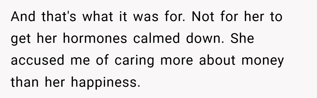 And that's what it was for. Not for her to get her hormones calmed down. She accused me of caring more about money than her happiness.