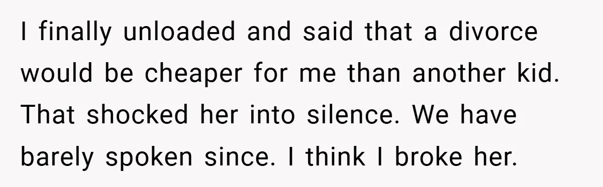 I finally unloaded and said that a divorce would be cheaper for me than another kid. That shocked her into silence. We have barely spoken since. I think I broke...