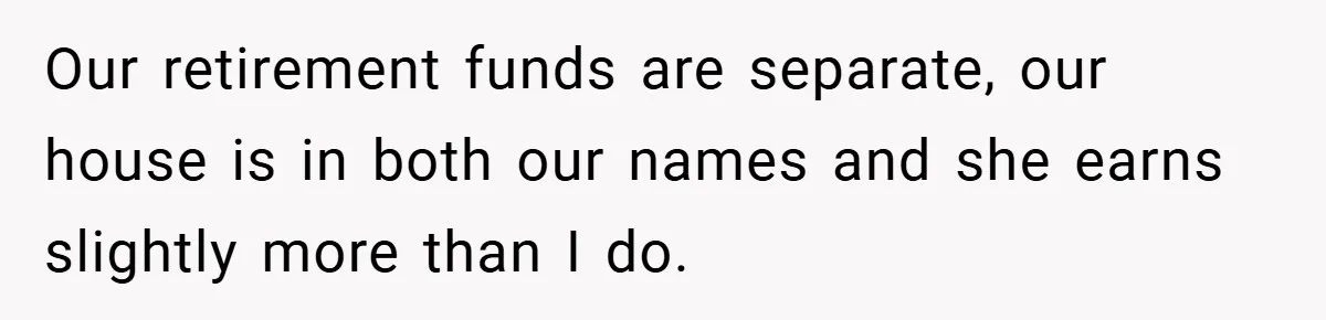 Our retirement funds are separate, our house is in both our names and she earns slightly more than I do.