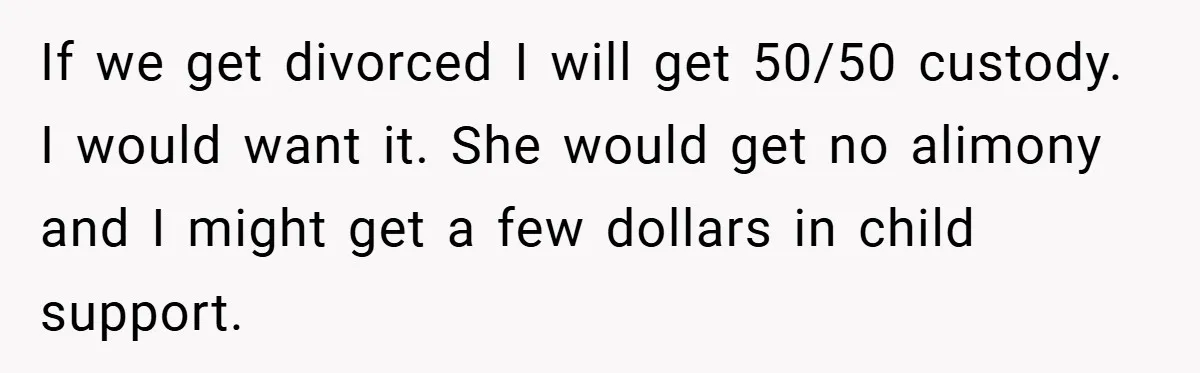 If we get divorced I will get 50/50 custody. I would want it. She would get no alimony and I might get a few dollars in child support.