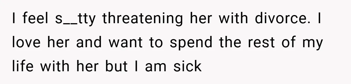 I feel s__tty threatening her with divorce. I love her and want to spend the rest of my life with her but I am sick