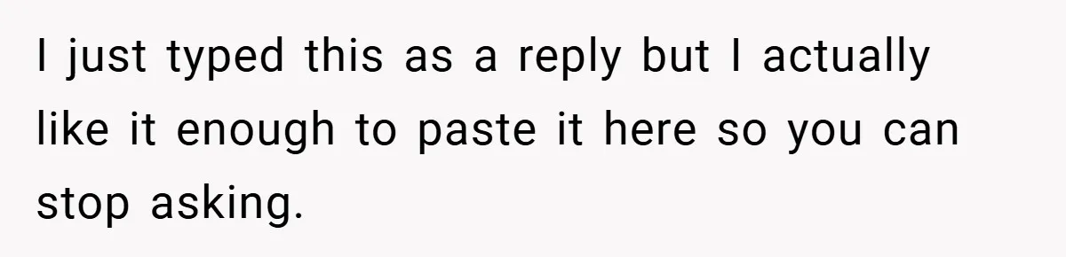 I just typed this as a reply but I actually like it enough to paste it here so you can stop asking.