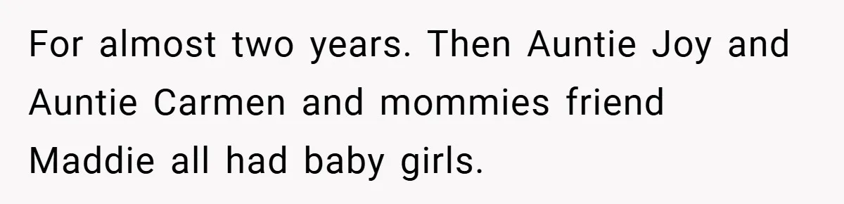 For almost two years. Then Auntie Joy and Auntie Carmen and mommies friend Maddie all had baby girls.