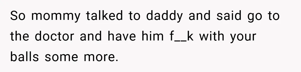 So mommy talked to daddy and said go to the doctor and have him f__k with your balls some more.