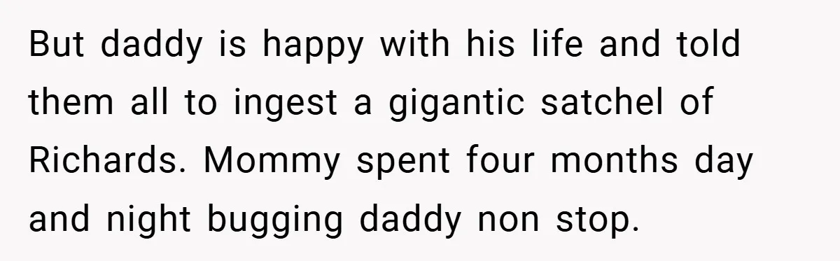 But daddy is happy with his life and told them all to ingest a gigantic satchel of Richards. Mommy spent four months day and night bugging daddy non stop.