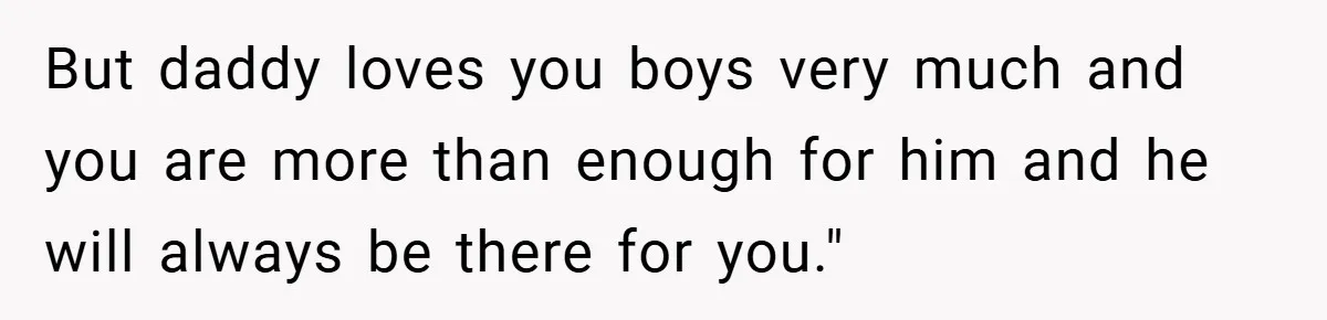 But daddy loves you boys very much and you are more than enough for him and he will always be there for you."