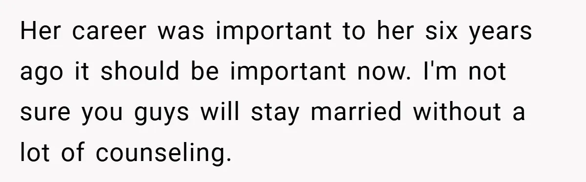 Her career was important to her six years ago it should be important now. I'm not sure you guys will stay married without a lot of counseling.