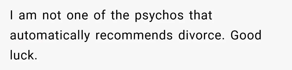 I am not one of the psychos that automatically recommends divorce. Good luck.