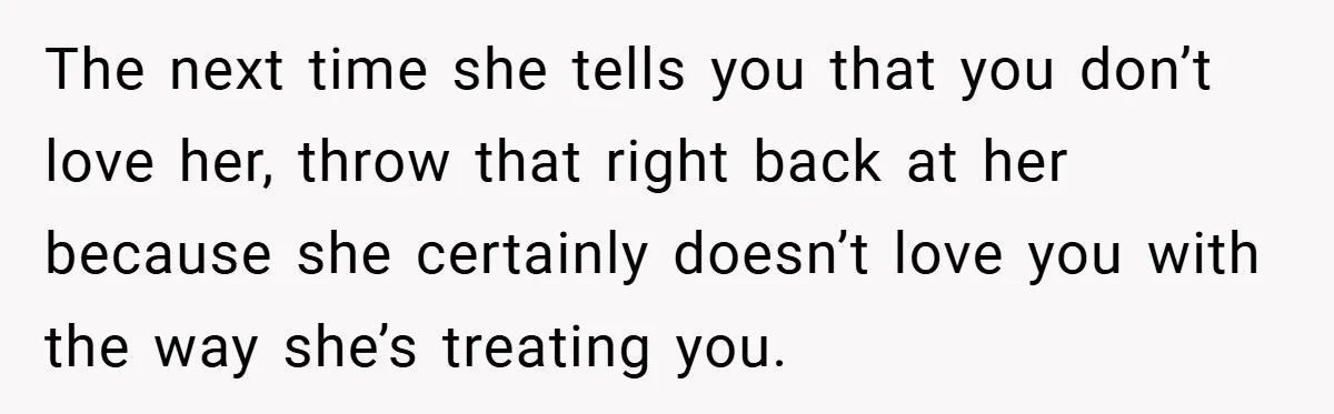 The next time she tells you that you don’t love her, throw that right back at her because she certainly doesn’t love you with the way she’s treating you.