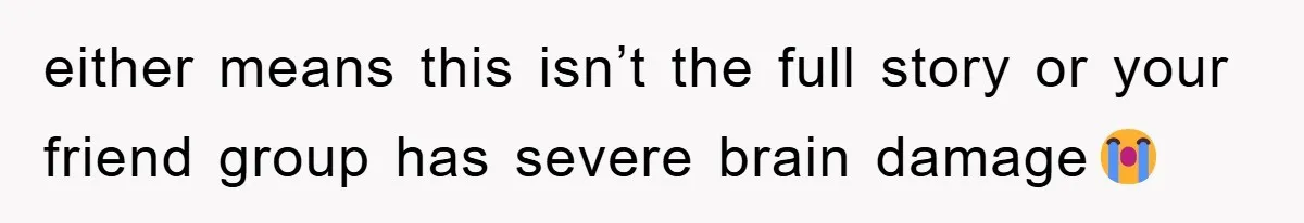 either means this isn’t the full story or your friend group has severe brain damage😭