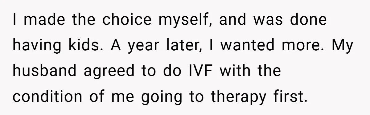 I made the choice myself, and was done having kids. A year later, I wanted more. My husband agreed to do IVF with the condition of me going to therapy...