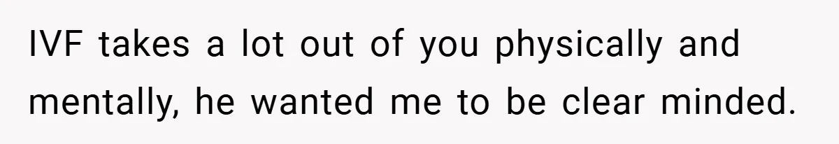 IVF takes a lot out of you physically and mentally, he wanted me to be clear minded.