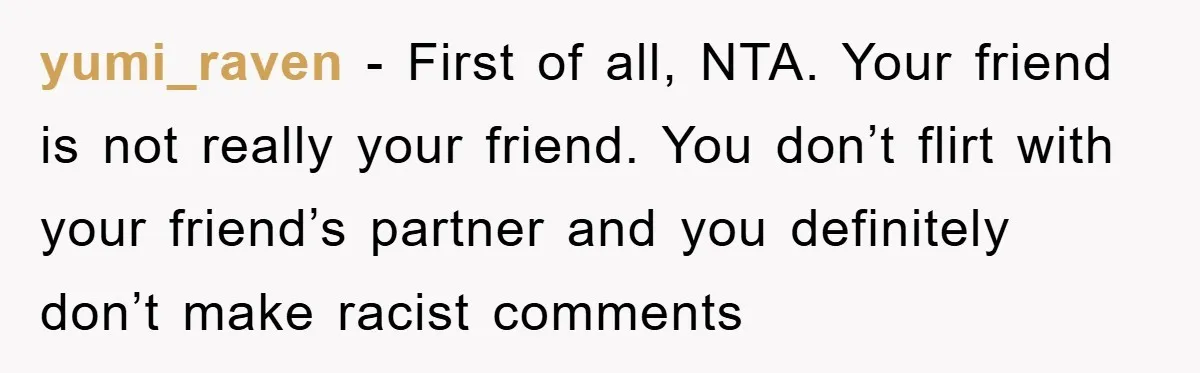yumi_raven - First of all, NTA. Your friend is not really your friend. You don’t flirt with your friend’s partner and you definitely don’t make racist comments