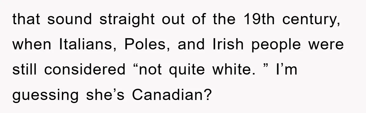 that sound straight out of the 19th century, when Italians, Poles, and Irish people were still considered “not quite white. ” I’m guessing she’s Canadian?