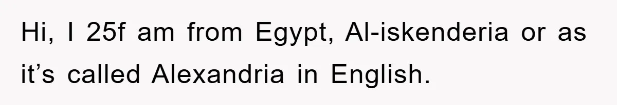 Hi, I 25f am from Egypt, Al-iskenderia or as it’s called Alexandria in English.