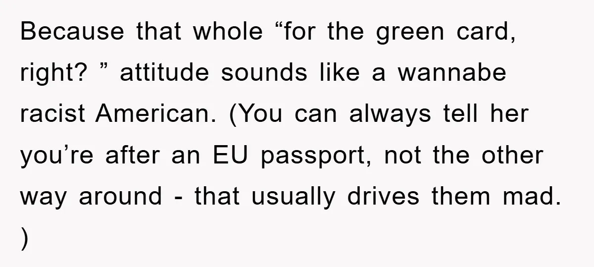 Because that whole “for the green card, right? ” attitude sounds like a wannabe racist American. (You can always tell her you’re after an EU passport, not the other way...