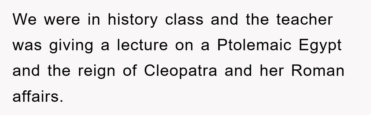 We were in history class and the teacher was giving a lecture on a Ptolemaic Egypt and the reign of Cleopatra and her Roman affairs.
