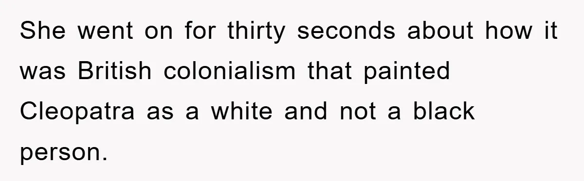 She went on for thirty seconds about how it was British colonialism that painted Cleopatra as a white and not a black person.