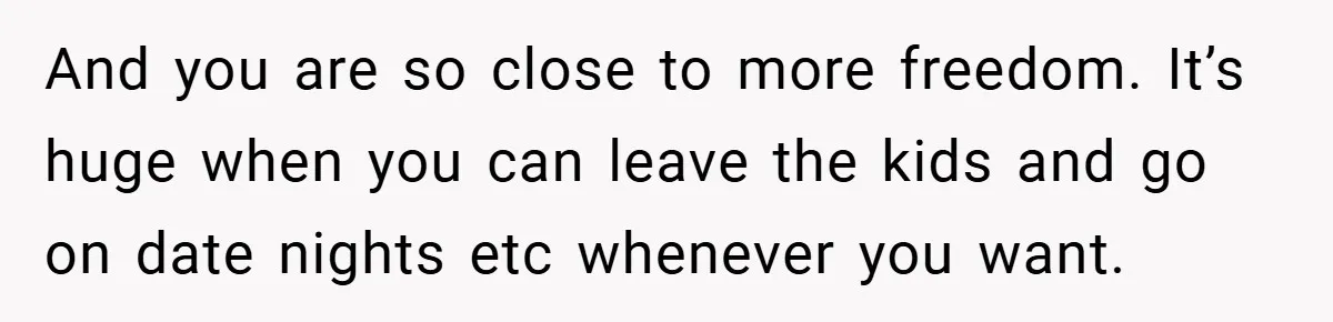 And you are so close to more freedom. It’s huge when you can leave the kids and go on date nights etc whenever you want.
