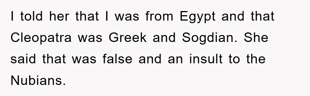 I told her that I was from Egypt and that Cleopatra was Greek and Sogdian. She said that was false and an insult to the Nubians.
