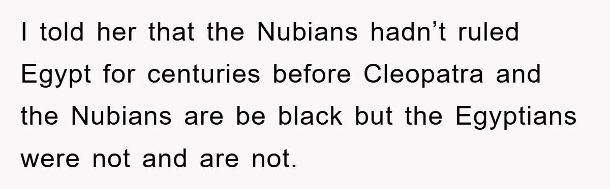 I told her that the Nubians hadn’t ruled Egypt for centuries before Cleopatra and the Nubians are be black but the Egyptians were not and are not.