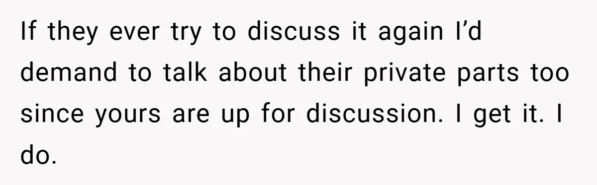 If they ever try to discuss it again I’d demand to talk about their private parts too since yours are up for discussion. I get it. I do.
