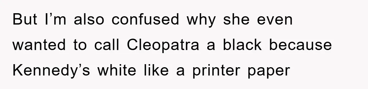 But I’m also confused why she even wanted to call Cleopatra a black because Kennedy’s white like a printer paper