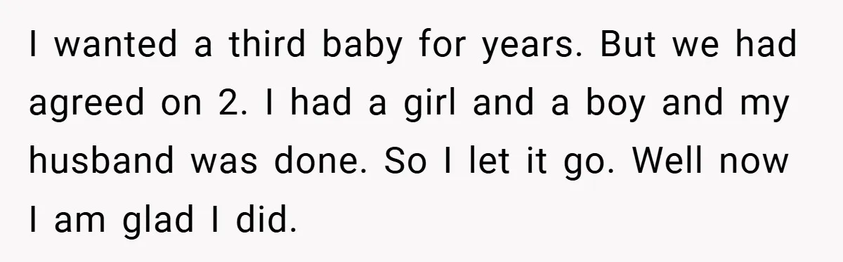 I wanted a third baby for years. But we had agreed on 2. I had a girl and a boy and my husband was done. So I let it go....