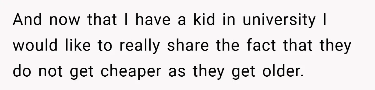 And now that I have a kid in university I would like to really share the fact that they do not get cheaper as they get older.