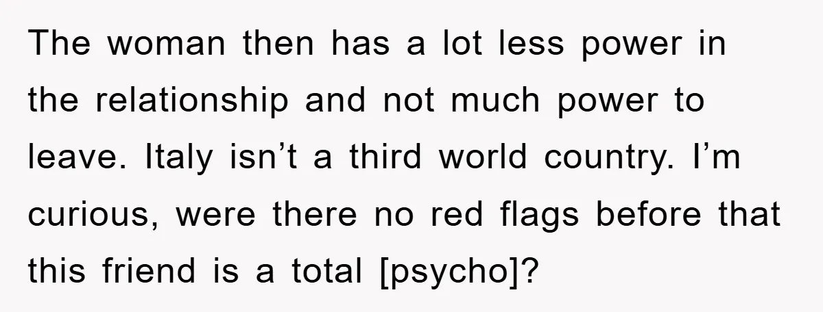 The woman then has a lot less power in the relationship and not much power to leave. Italy isn’t a third world country. I’m curious, were there no red flags...