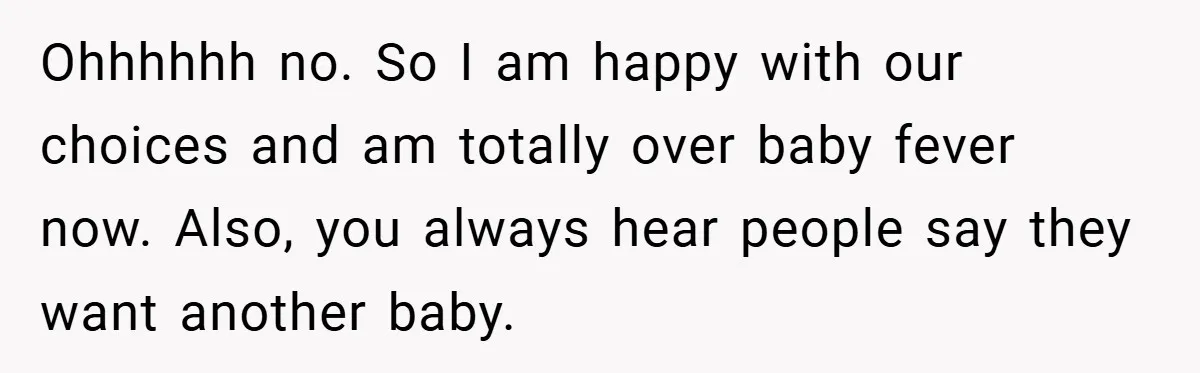 Ohhhhhh no. So I am happy with our choices and am totally over baby fever now. Also, you always hear people say they want another baby.