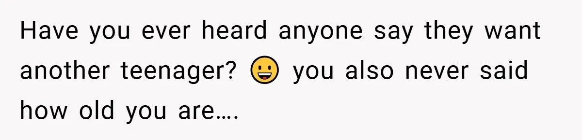 Have you ever heard anyone say they want another teenager? 😀 you also never said how old you are….