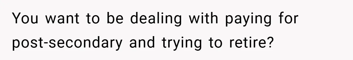 You want to be dealing with paying for post-secondary and trying to retire?