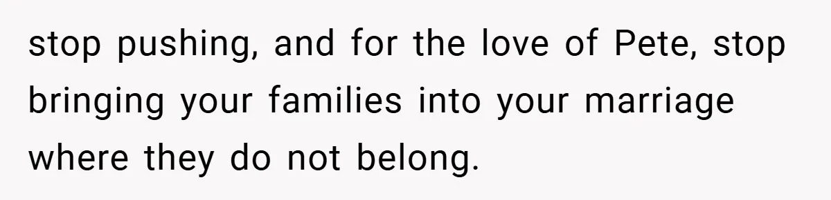 stop pushing, and for the love of Pete, stop bringing your families into your marriage where they do not belong.