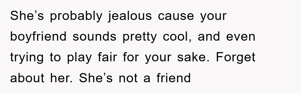 She’s probably jealous cause your boyfriend sounds pretty cool, and even trying to play fair for your sake. Forget about her. She’s not a friend