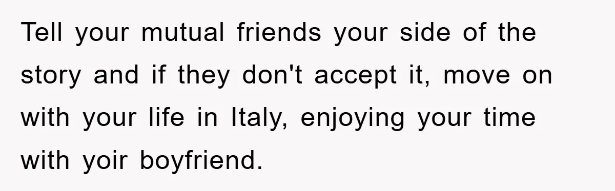 Tell your mutual friends your side of the story and if they don't accept it, move on with your life in Italy, enjoying your time with yoir boyfriend.