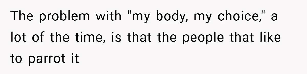 The problem with "my body, my choice," a lot of the time, is that the people that like to parrot it