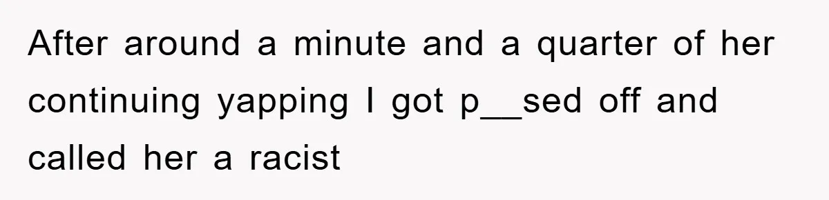 After around a minute and a quarter of her continuing yapping I got p__sed off and called her a racist