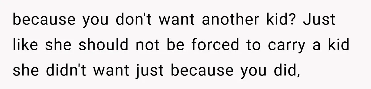 because you don't want another kid? Just like she should not be forced to carry a kid she didn't want just because you did,