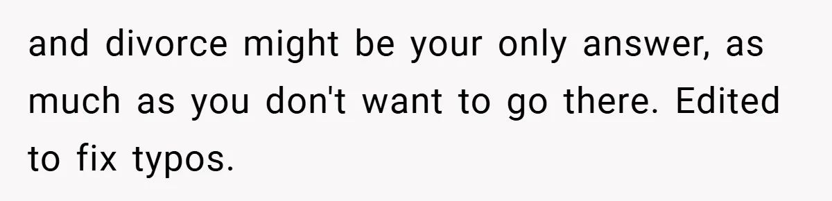 and divorce might be your only answer, as much as you don't want to go there. Edited to fix typos.
