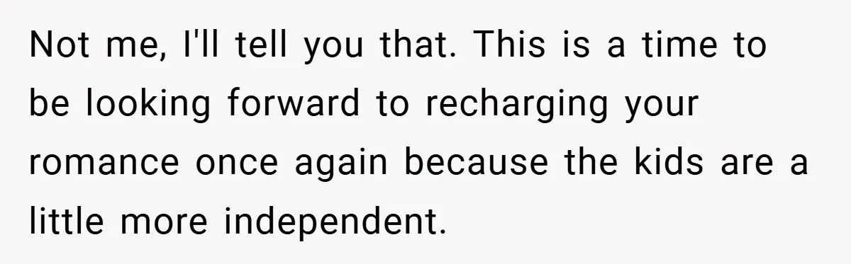 Not me, I'll tell you that. This is a time to be looking forward to recharging your romance once again because the kids are a little more independent.
