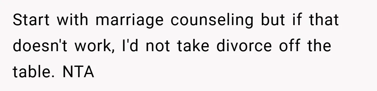 Start with marriage counseling but if that doesn't work, I'd not take divorce off the table. NTA
