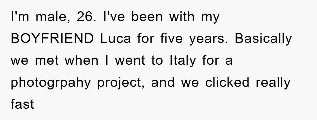 I'm male, 26. I've been with my BOYFRIEND Luca for five years. Basically we met when I went to Italy for a photogrpahy project, and we clicked really fast