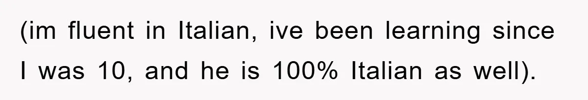 (im fluent in Italian, ive been learning since I was 10, and he is 100% Italian as well).