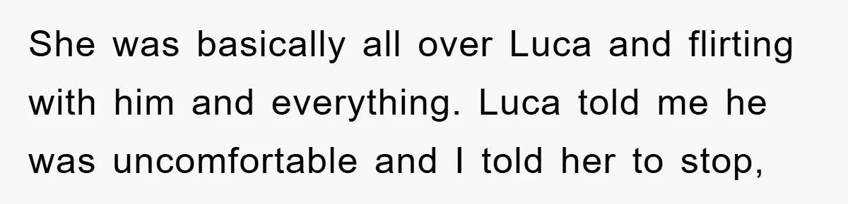 She was basically all over Luca and flirting with him and everything. Luca told me he was uncomfortable and I told her to stop,