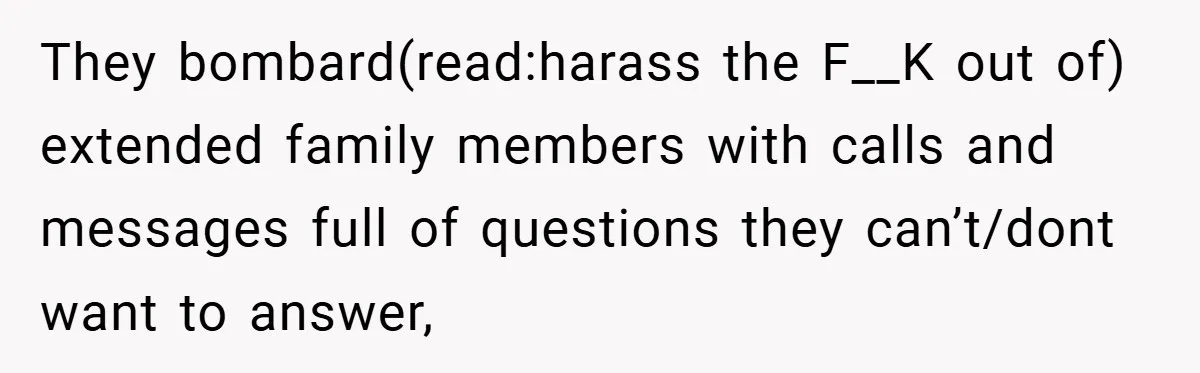 They bombard(read:harass the F__K out of) extended family members with calls and messages full of questions they can’t/dont want to answer,