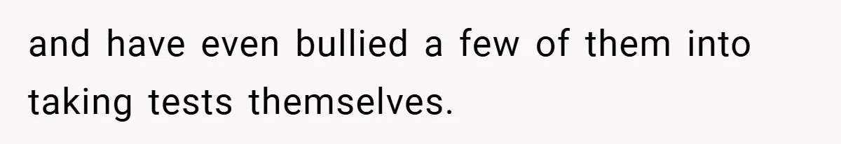 and have even bullied a few of them into taking tests themselves.