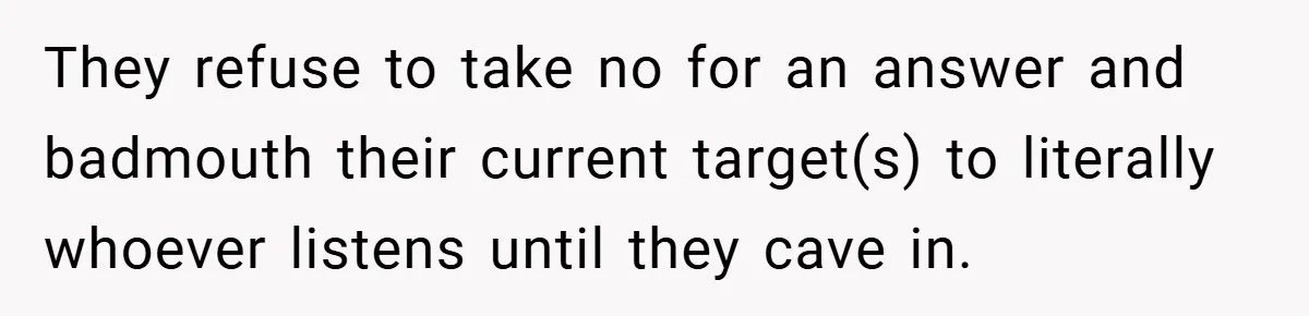 They refuse to take no for an answer and badmouth their current target(s) to literally whoever listens until they cave in.