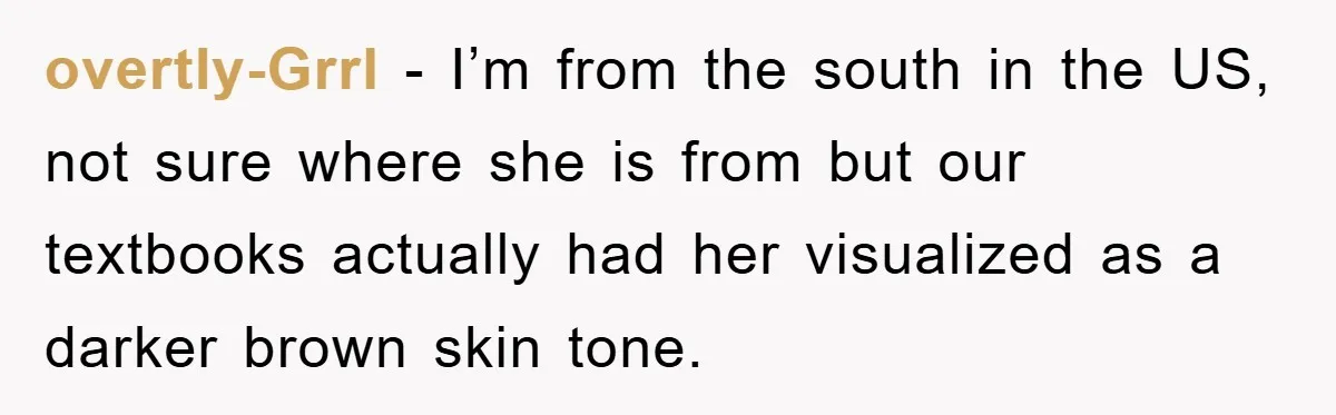 overtly-Grrl − I’m from the south in the US, not sure where she is from but our textbooks actually had her visualized as a darker brown skin tone.